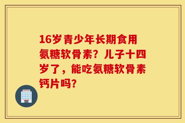 16岁青少年长期食用氨糖软骨素？儿子十四岁了，能吃氨糖软骨素钙片吗？