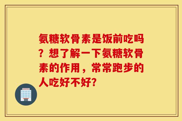 氨糖软骨素是饭前吃吗?想了解一下氨糖软骨素的作用,常常跑步的人吃好不好? 氨糖软骨素是饭前吃吗?想了解一下氨糖软骨素的作用,常常跑步的人吃好不好?