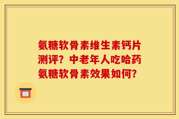 氨糖软骨素维生素钙片测评？中老年人吃哈药氨糖软骨素效果如何？