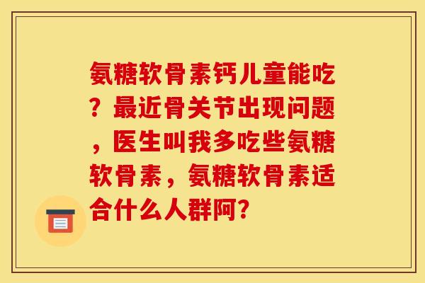 氨糖软骨素钙儿童能吃？最近骨关节出现问题，医生叫我多吃些氨糖软骨素，氨糖软骨素适合什么人群阿？