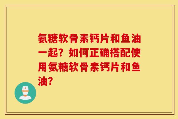氨糖软骨素钙片和鱼油一起?如何正确搭配使用氨糖软骨素钙片和鱼油? 氨糖软骨素钙片和鱼油一起?如何正确搭配使用氨糖软骨素钙片和鱼油?