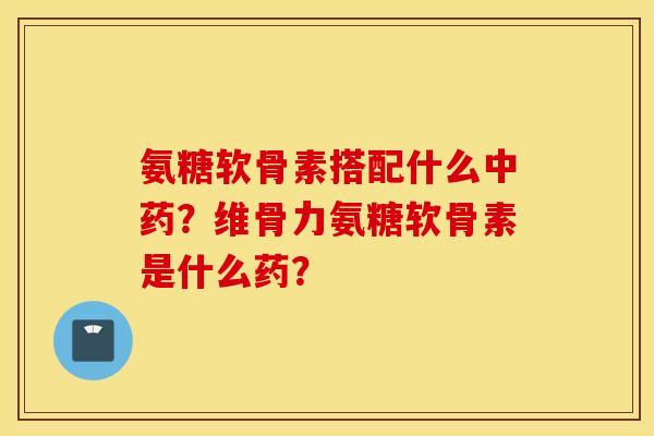 氨糖软骨素搭配什么中药？维骨力氨糖软骨素是什么药？