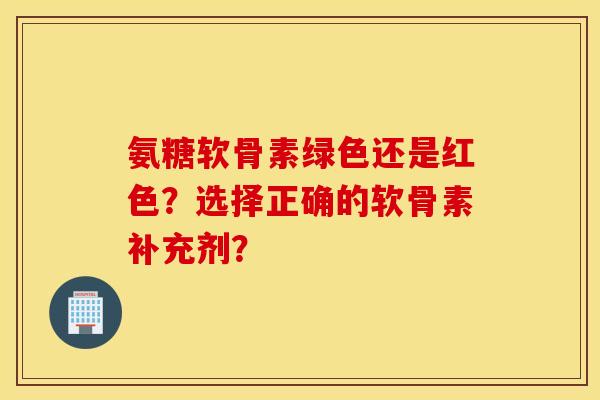 氨糖软骨素绿色还是红色？选择正确的软骨素补充剂？