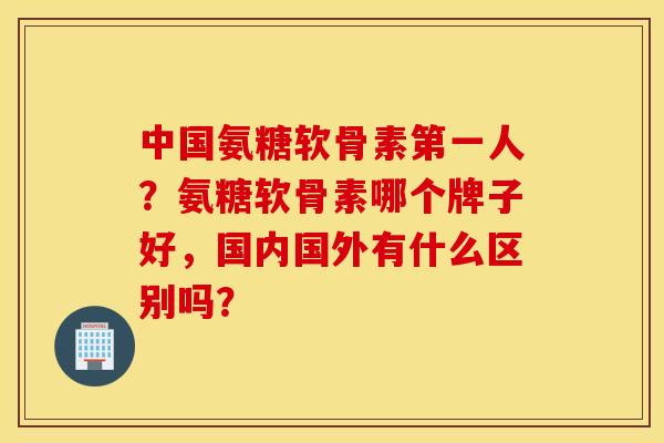 中国氨糖软骨素第一人？氨糖软骨素哪个牌子好，国内国外有什么区别吗？