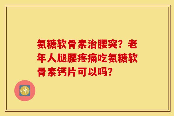 氨糖软骨素治腰突？老年人腿腰疼痛吃氨糖软骨素钙片可以吗？