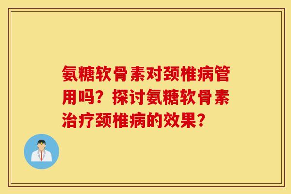 氨糖软骨素对颈椎病管用吗？探讨氨糖软骨素治疗颈椎病的效果？