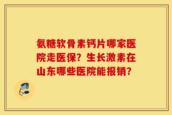 氨糖软骨素钙片哪家医院走医保？生长激素在山东哪些医院能报销？