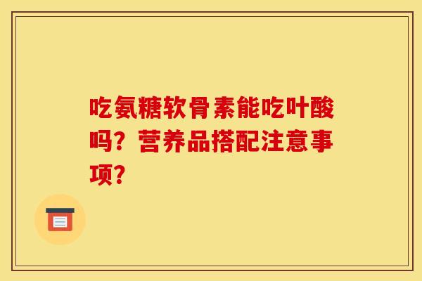 吃氨糖软骨素能吃叶酸吗？营养品搭配注意事项？