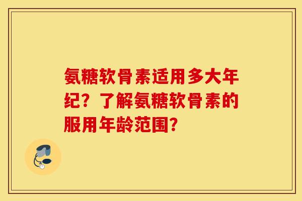 氨糖软骨素适用多大年纪？了解氨糖软骨素的服用年龄范围？