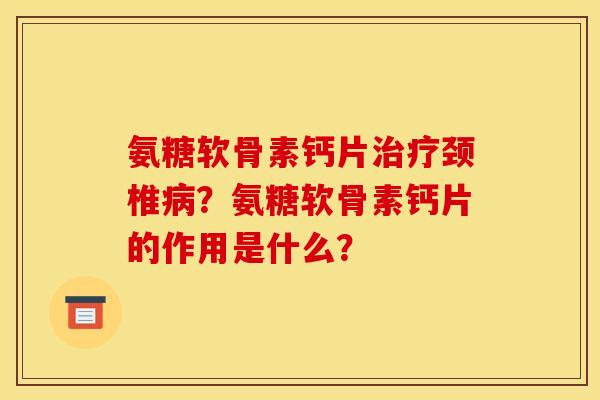 氨糖软骨素钙片治疗颈椎病？氨糖软骨素钙片的作用是什么？