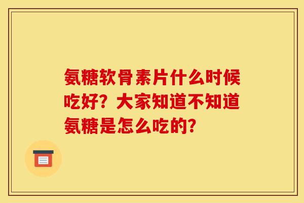 氨糖软骨素片什么时候吃好？大家知道不知道氨糖是怎么吃的？