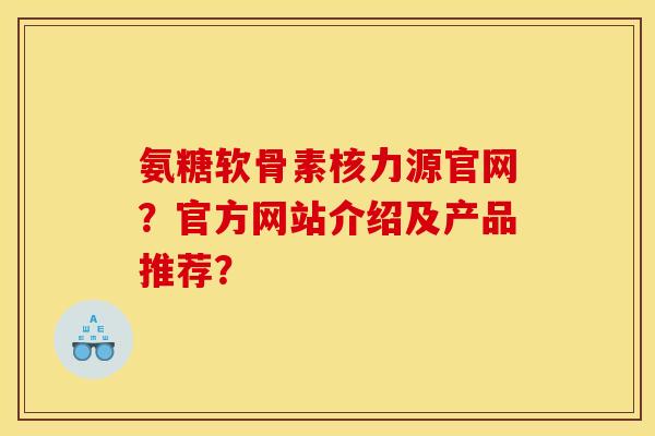 氨糖软骨素核力源官网?官方网站介绍及产品推荐? 氨糖软骨素核力源官网?官方网站介绍及产品推荐?