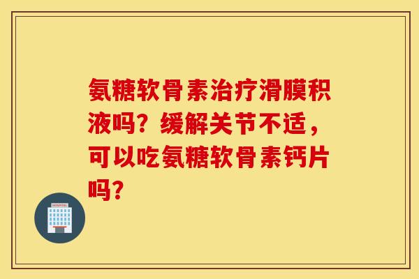 氨糖软骨素治疗滑膜积液吗？缓解关节不适，可以吃氨糖软骨素钙片吗？