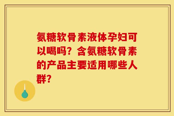 氨糖软骨素液体孕妇可以喝吗？含氨糖软骨素的产品主要适用哪些人群？