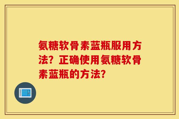 氨糖软骨素蓝瓶服用方法?正确使用氨糖软骨素蓝瓶的方法? 氨糖软骨素蓝瓶服用方法?正确使用氨糖软骨素蓝瓶的方法?