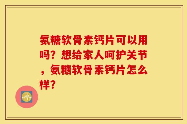 氨糖软骨素钙片可以用吗？想给家人呵护关节，氨糖软骨素钙片怎么样？