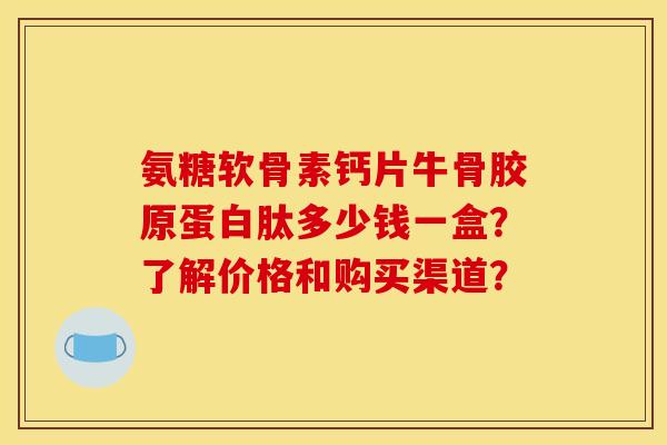 氨糖软骨素钙片牛骨胶原蛋白肽多少钱一盒？了解价格和购买渠道？