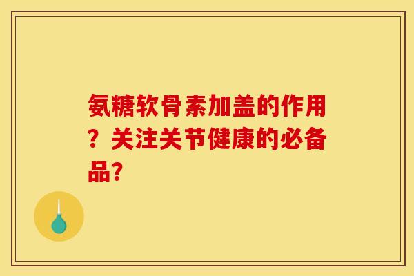氨糖软骨素加盖的作用？关注关节健康的必备品？