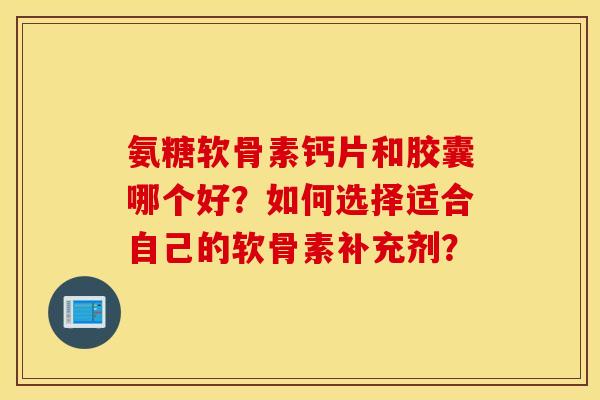 氨糖软骨素钙片和胶囊哪个好？如何选择适合自己的软骨素补充剂？