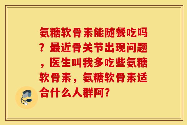 氨糖软骨素能随餐吃吗？最近骨关节出现问题，医生叫我多吃些氨糖软骨素，氨糖软骨素适合什么人群阿？