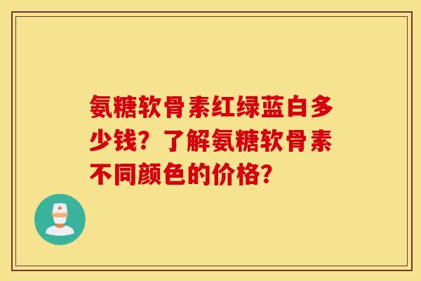 氨糖软骨素红绿蓝白多少钱?了解氨糖软骨素不同颜色的价格? 氨糖软骨素红绿蓝白多少钱?了解氨糖软骨素不同颜色的价格?