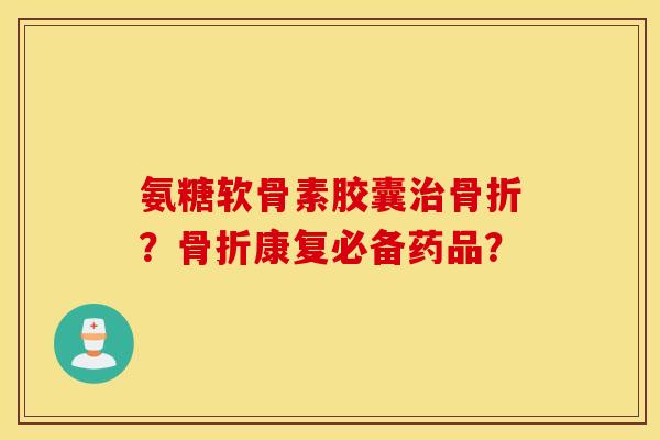 氨糖软骨素胶囊治骨折？骨折康复必备药品？