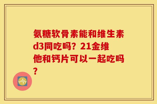 氨糖软骨素能和维生素d3同吃吗？21金维他和钙片可以一起吃吗？