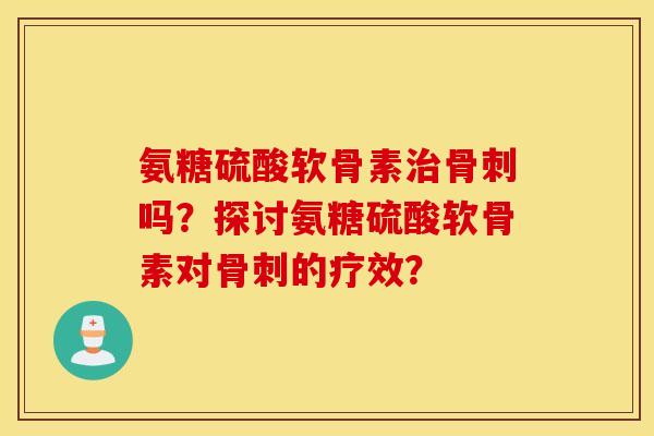 氨糖硫酸软骨素治骨刺吗？探讨氨糖硫酸软骨素对骨刺的疗效？