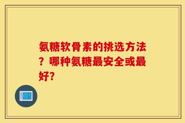氨糖软骨素的挑选方法？哪种氨糖最安全或最好？