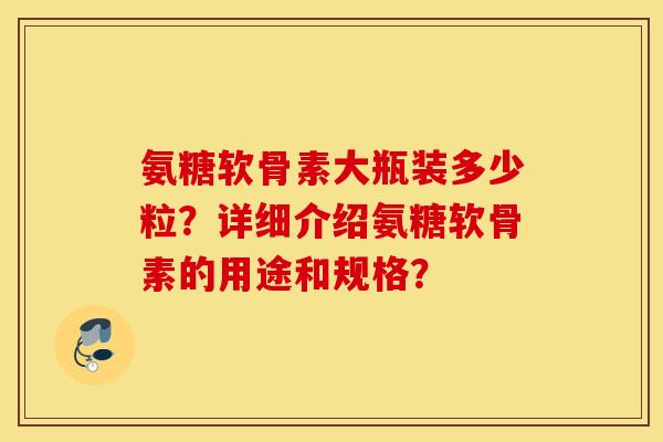 氨糖软骨素大瓶装多少粒？详细介绍氨糖软骨素的用途和规格？