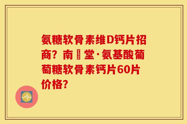 氨糖软骨素维D钙片招商？南雲堂·氨基酸葡萄糖软骨素钙片60片价格？