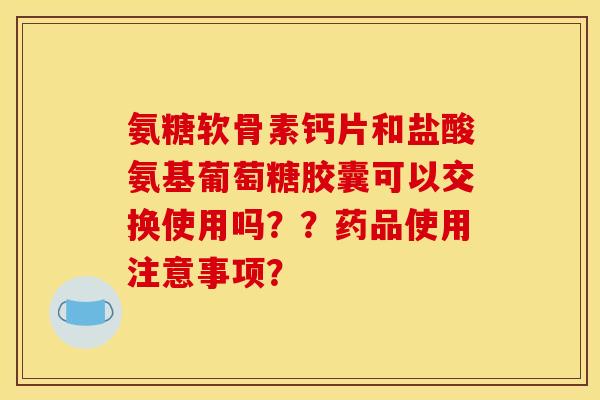 氨糖软骨素钙片和盐酸氨基葡萄糖胶囊可以交换使用吗??药品使用注意事项? 氨糖软骨素钙片和盐酸氨基葡萄糖胶囊可以交换使用吗??药品使用注意事项?