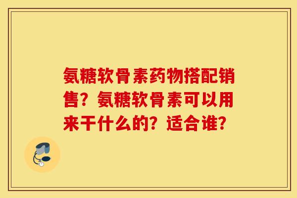氨糖软骨素药物搭配销售?氨糖软骨素可以用来干什么的?适合谁? 氨糖软骨素药物搭配销售?氨糖软骨素可以用来干什么的?适合谁?