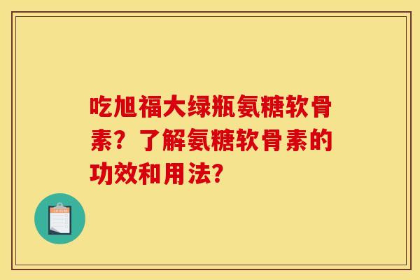 吃旭福大绿瓶氨糖软骨素?了解氨糖软骨素的功效和用法? 吃旭福大绿瓶氨糖软骨素?了解氨糖软骨素的功效和用法?