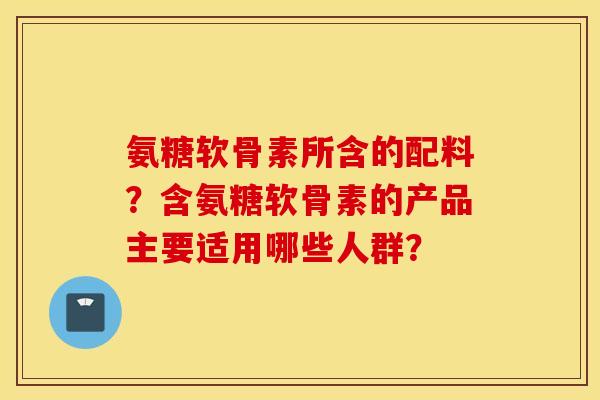 氨糖软骨素所含的配料？含氨糖软骨素的产品主要适用哪些人群？