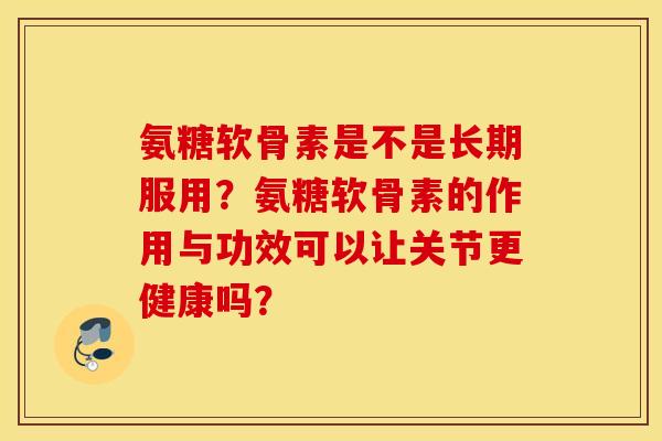 氨糖软骨素是不是长期服用？氨糖软骨素的作用与功效可以让关节更健康吗？