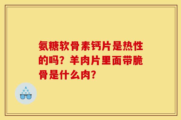 氨糖软骨素钙片是热性的吗?羊肉片里面带脆骨是什么肉? 氨糖软骨素钙片是热性的吗?羊肉片里面带脆骨是什么肉?