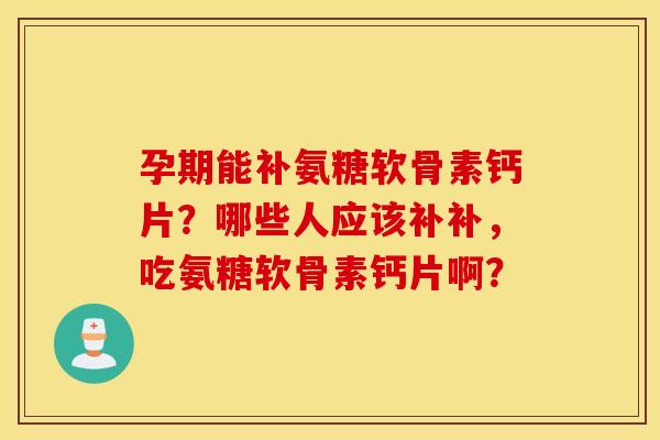 孕期能补氨糖软骨素钙片？哪些人应该补补，吃氨糖软骨素钙片啊？