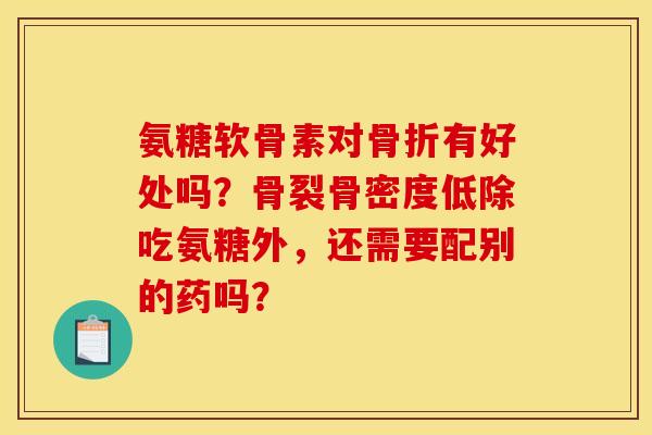 氨糖软骨素对骨折有好处吗？骨裂骨密度低除吃氨糖外，还需要配别的药吗？