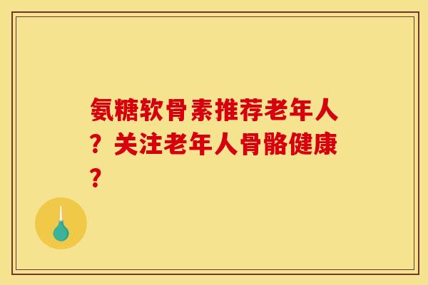 氨糖软骨素推荐老年人?关注老年人骨骼健康? 氨糖软骨素推荐老年人?关注老年人骨骼健康?
