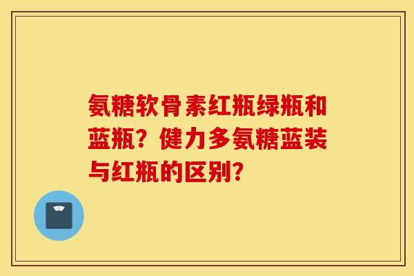 氨糖软骨素红瓶绿瓶和蓝瓶?健力多氨糖蓝装与红瓶的区别? 氨糖软骨素红瓶绿瓶和蓝瓶?健力多氨糖蓝装与红瓶的区别?