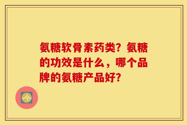 氨糖软骨素药类?氨糖的功效是什么,哪个品牌的氨糖产品好? 氨糖软骨素药类?氨糖的功效是什么,哪个品牌的氨糖产品好?