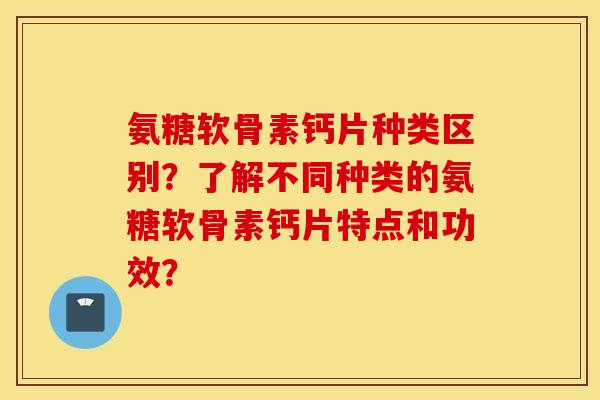 氨糖软骨素钙片种类区别？了解不同种类的氨糖软骨素钙片特点和功效？
