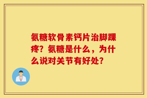氨糖软骨素钙片治脚踝疼?氨糖是什么,为什么说对关节有好处? 氨糖软骨素钙片治脚踝疼?氨糖是什么,为什么说对关节有好处?