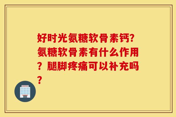 好时光氨糖软骨素钙?氨糖软骨素有什么作用?腿脚疼痛可以补充吗? 好时光氨糖软骨素钙?氨糖软骨素有什么作用?腿脚疼痛可以补充吗?