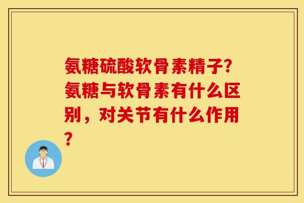 氨糖硫酸软骨素精子？氨糖与软骨素有什么区别，对关节有什么作用？