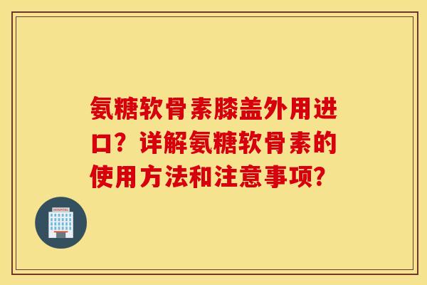 氨糖软骨素膝盖外用进口?详解氨糖软骨素的使用方法和注意事项? 氨糖软骨素膝盖外用进口?详解氨糖软骨素的使用方法和注意事项?