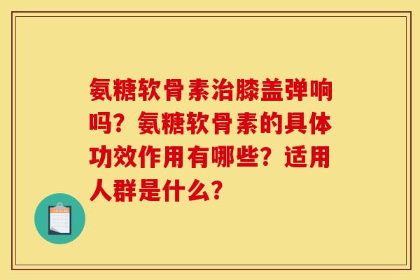 氨糖软骨素治膝盖弹响吗？氨糖软骨素的具体功效作用有哪些？适用人群是什么？