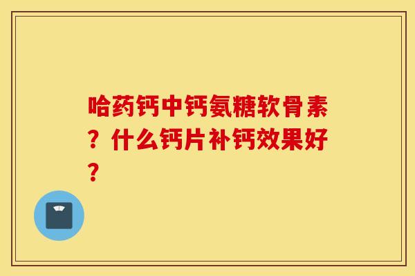 哈药钙中钙氨糖软骨素？什么钙片补钙效果好？