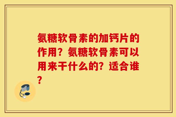 氨糖软骨素的加钙片的作用?氨糖软骨素可以用来干什么的?适合谁? 氨糖软骨素的加钙片的作用?氨糖软骨素可以用来干什么的?适合谁?